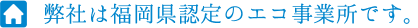 弊社は福岡県認定のエコ事業所です。