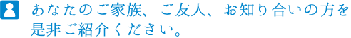 あなたのご家族、ご友人、お知り合いの方を是非ご紹介ください。