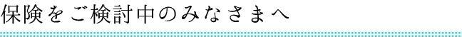 保険をご検討中のみなさまへ